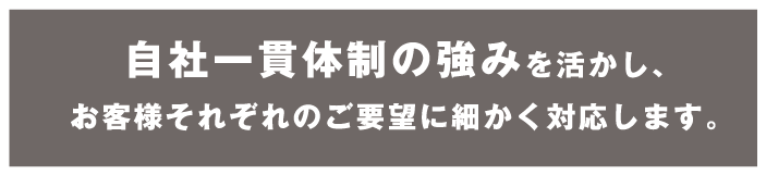 自社一貫体制の強みを活かし、お客様それぞれのご要望に細かく対応します。